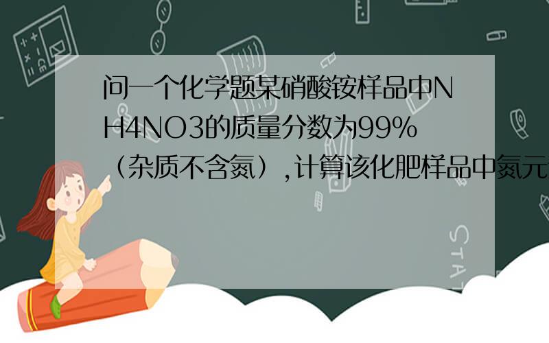 问一个化学题某硝酸铵样品中NH4NO3的质量分数为99%（杂质不含氮）,计算该化肥样品中氮元素的质量分数?最后一个：99