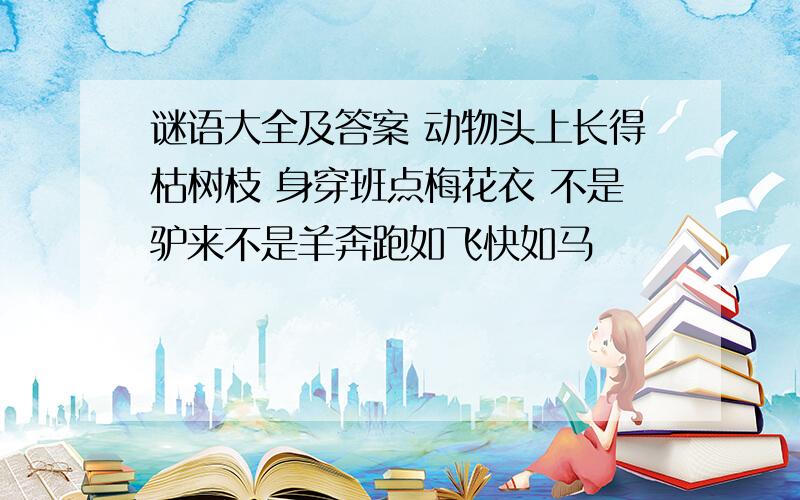 谜语大全及答案 动物头上长得枯树枝 身穿班点梅花衣 不是驴来不是羊奔跑如飞快如马