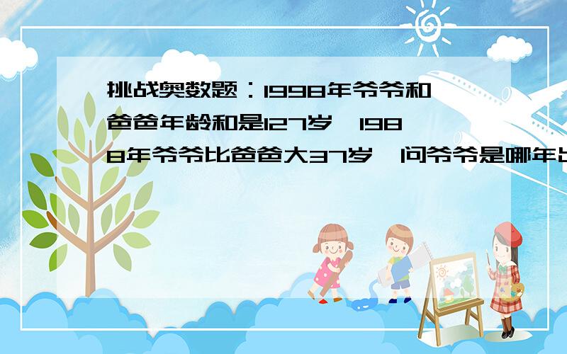 挑战奥数题：1998年爷爷和爸爸年龄和是127岁,1988年爷爷比爸爸大37岁,问爷爷是哪年出生的?