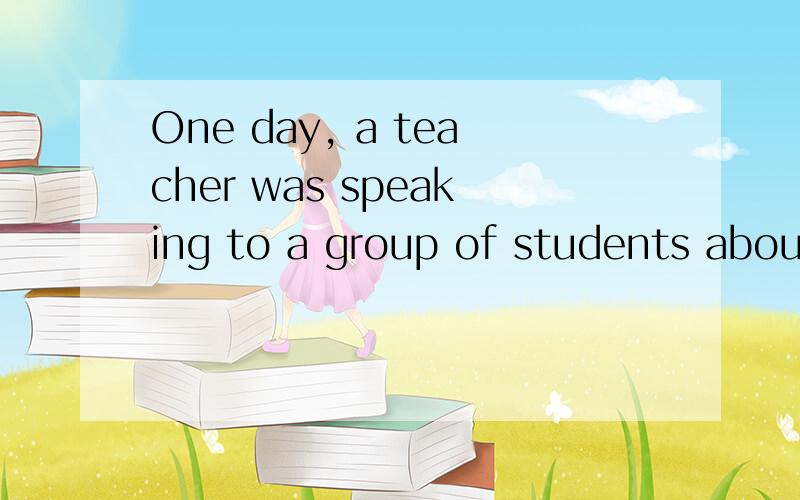 One day, a teacher was speaking to a group of students about