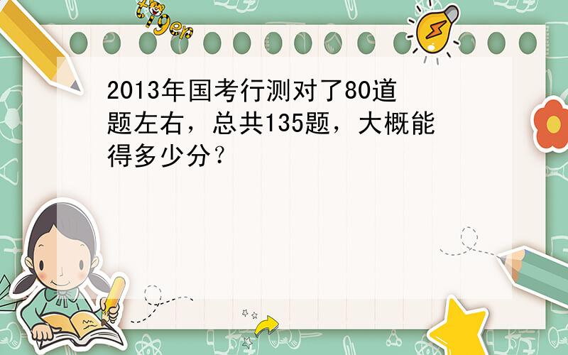 2013年国考行测对了80道题左右，总共135题，大概能得多少分？