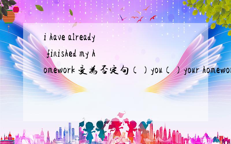 i have already finished my homework 变为否定句（）you（）your homewor