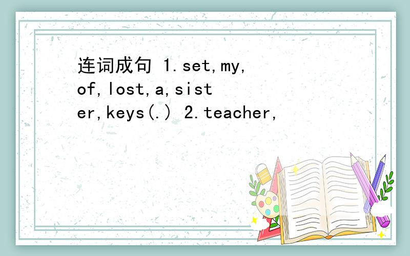 连词成句 1.set,my,of,lost,a,sister,keys(.) 2.teacher,