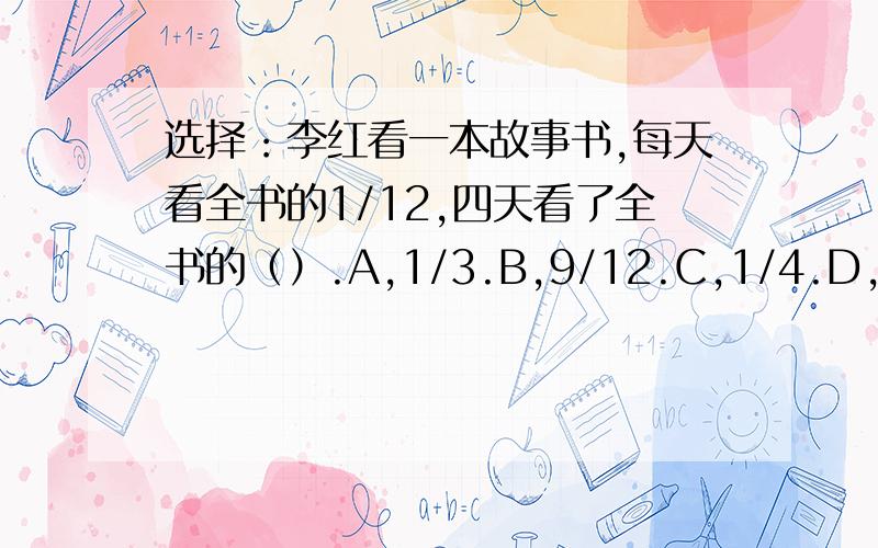 选择：李红看一本故事书,每天看全书的1/12,四天看了全书的（）.A,1/3.B,9/12.C,1/4.D,1/2.