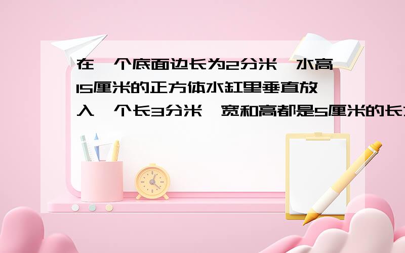 在一个底面边长为2分米,水高15厘米的正方体水缸里垂直放入一个长3分米,宽和高都是5厘米的长方体铁块,