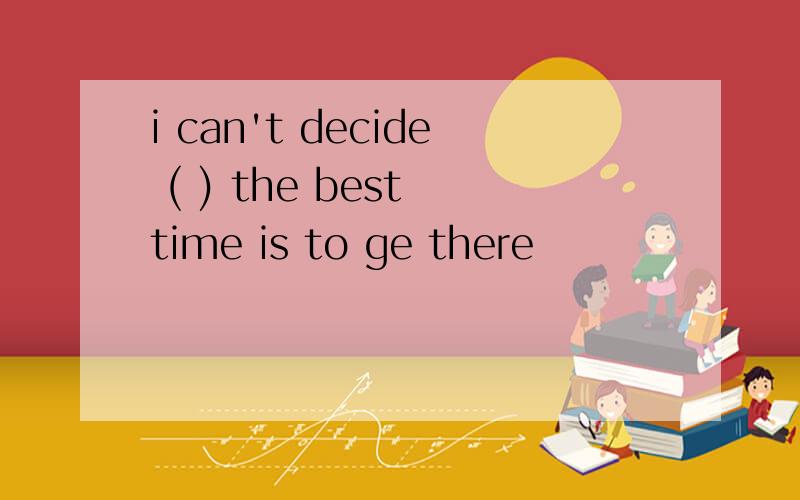 i can't decide ( ) the best time is to ge there