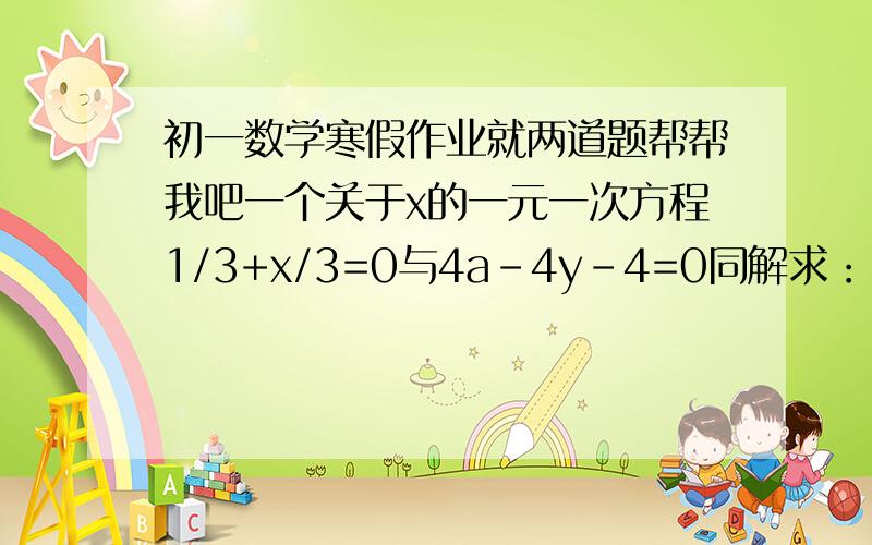 初一数学寒假作业就两道题帮帮我吧一个关于x的一元一次方程1/3+x/3=0与4a-4y-4=0同解求：（1）a的值（2）