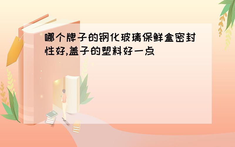 哪个牌子的钢化玻璃保鲜盒密封性好,盖子的塑料好一点