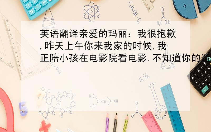 英语翻译亲爱的玛丽：我很抱歉,昨天上午你来我家的时候,我正陪小孩在电影院看电影.不知道你的造访,直到晚上7点钟我才回来,