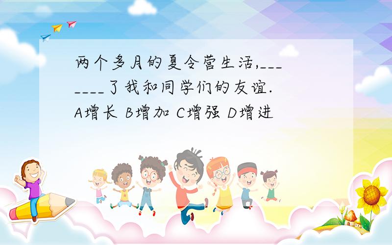 两个多月的夏令营生活,_______了我和同学们的友谊.A增长 B增加 C增强 D增进