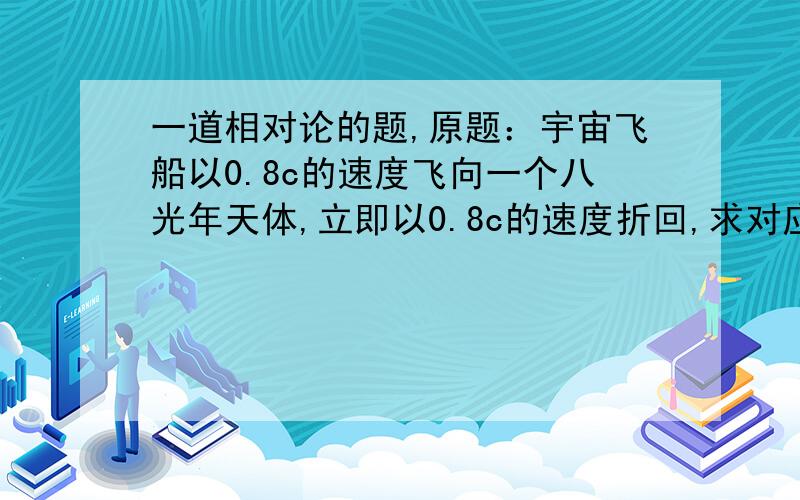 一道相对论的题,原题：宇宙飞船以0.8c的速度飞向一个八光年天体,立即以0.8c的速度折回,求对应飞船起飞到达天体和返回