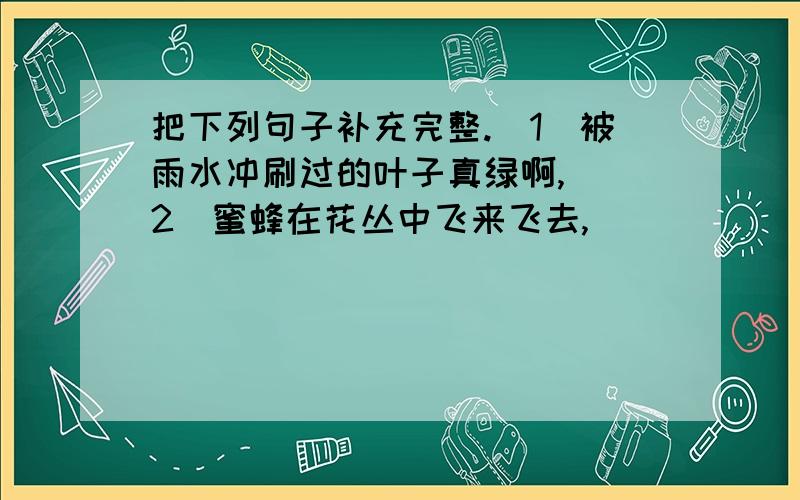 把下列句子补充完整.（1）被雨水冲刷过的叶子真绿啊,）（2）蜜蜂在花丛中飞来飞去,）