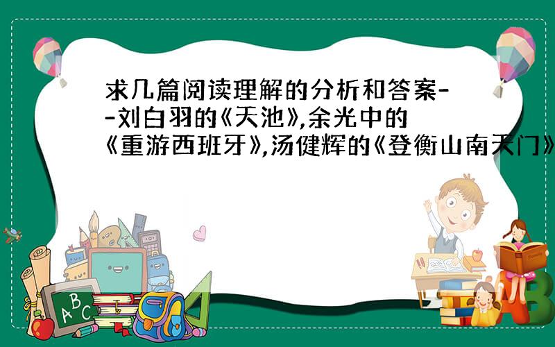 求几篇阅读理解的分析和答案--刘白羽的《天池》,余光中的《重游西班牙》,汤健辉的《登衡山南天门》和,还有《阳光宁静的周庄