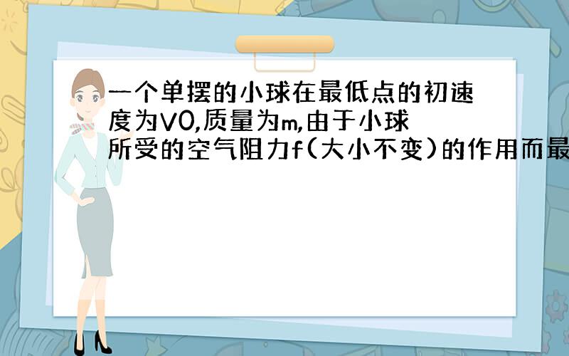 一个单摆的小球在最低点的初速度为V0,质量为m,由于小球所受的空气阻力f(大小不变)的作用而最终静止,则小球通过的最大路