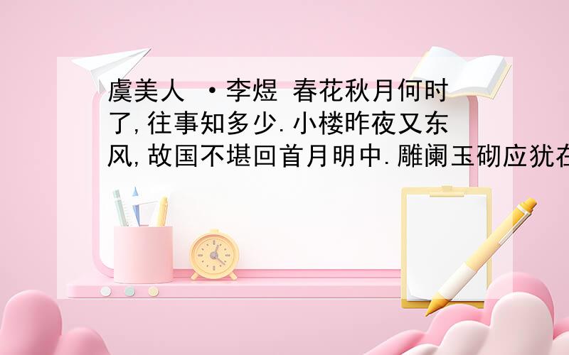 虞美人 ·李煜 春花秋月何时了,往事知多少.小楼昨夜又东风,故国不堪回首月明中.雕阑玉砌应犹在,