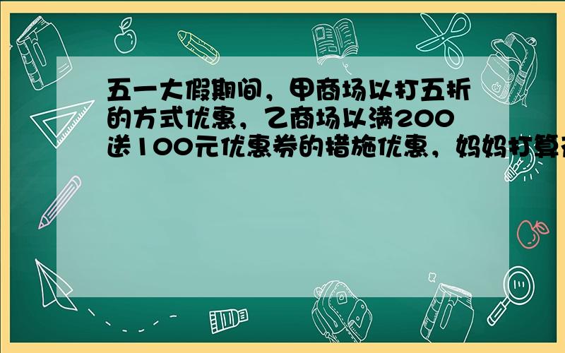 五一大假期间，甲商场以打五折的方式优惠，乙商场以满200送100元优惠券的措施优惠，妈妈打算花1000元购物，去（　　）