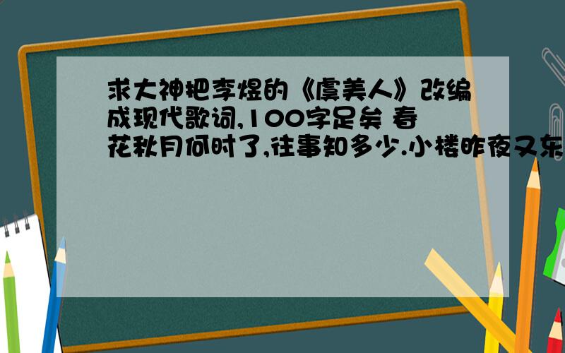 求大神把李煜的《虞美人》改编成现代歌词,100字足矣 春花秋月何时了,往事知多少.小楼昨夜又东风,