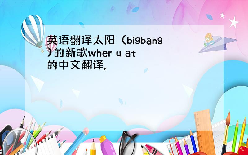 英语翻译太阳（bigbang)的新歌wher u at 的中文翻译,