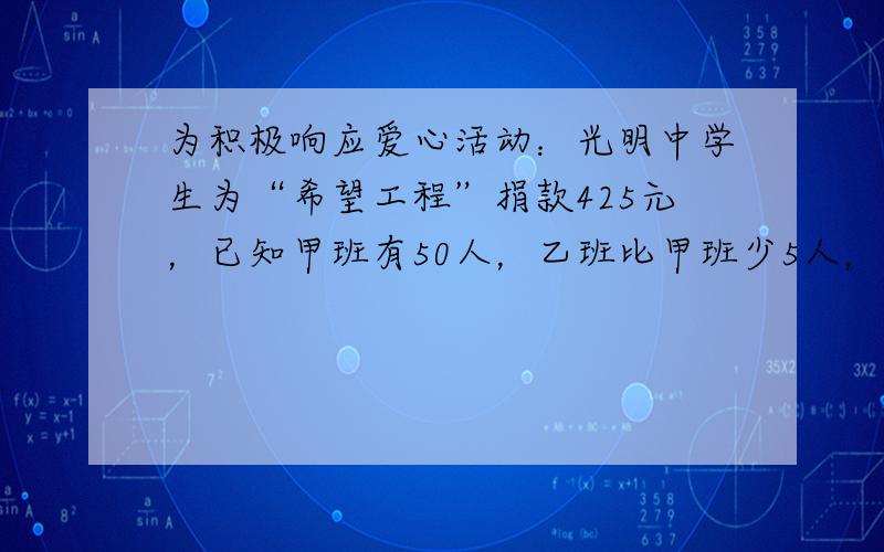 为积极响应爱心活动：光明中学生为“希望工程”捐款425元，已知甲班有50人，乙班比甲班少5人，而乙班比甲班平均每人多捐1