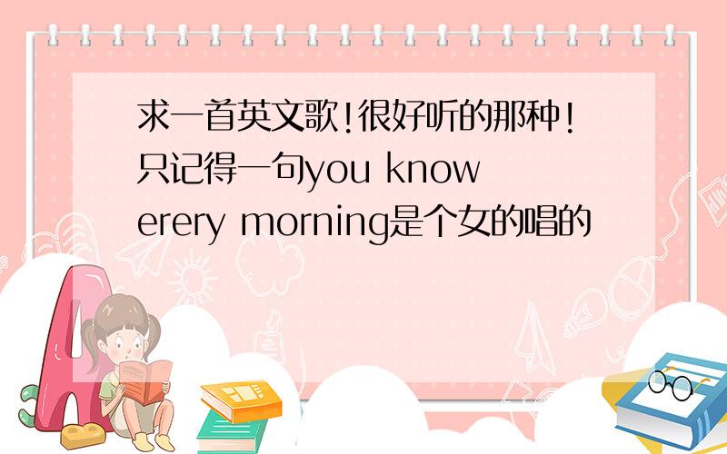 求一首英文歌!很好听的那种!只记得一句you know erery morning是个女的唱的