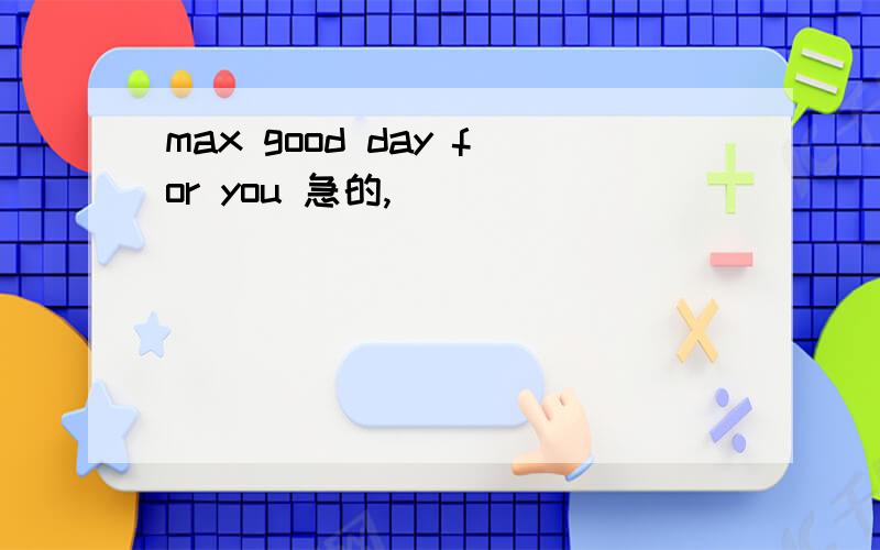 max good day for you 急的,