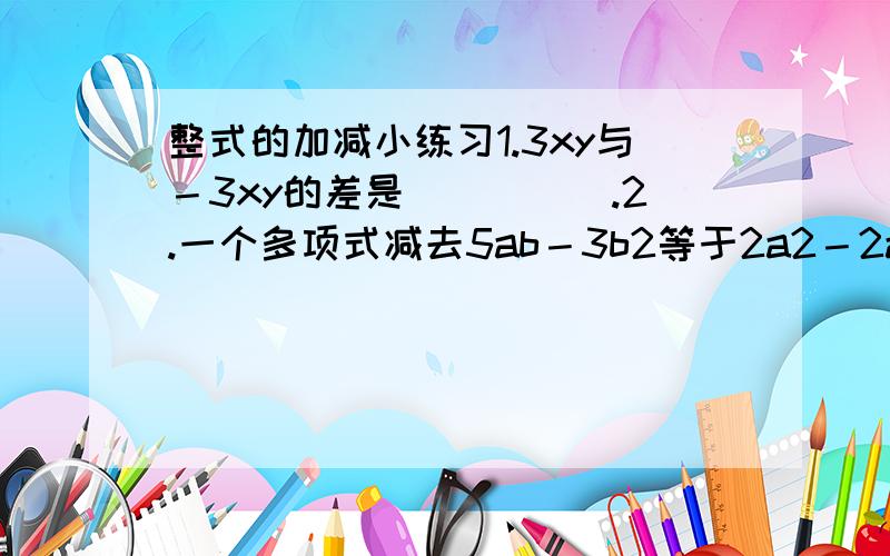 整式的加减小练习1.3xy与－3xy的差是_____.2.一个多项式减去5ab－3b2等于2a2－2ab+b2,这个多项