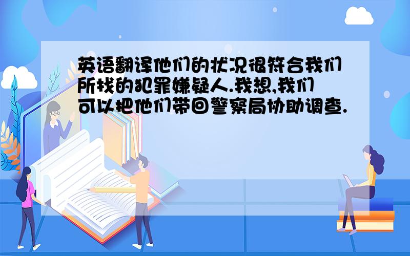 英语翻译他们的状况很符合我们所找的犯罪嫌疑人.我想,我们可以把他们带回警察局协助调查.