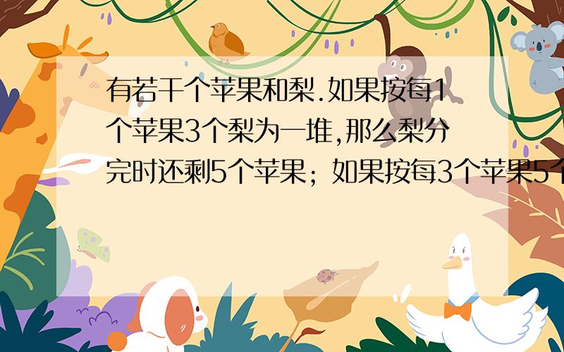 有若干个苹果和梨.如果按每1个苹果3个梨为一堆,那么梨分完时还剩5个苹果；如果按每3个苹果5个梨为一堆,那么苹果分完时还