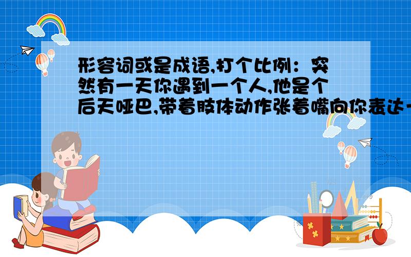 形容词或是成语,打个比例：突然有一天你遇到一个人,他是个后天哑巴,带着肢体动作张着嘴向你表达一件事情,可是你又听不到看不