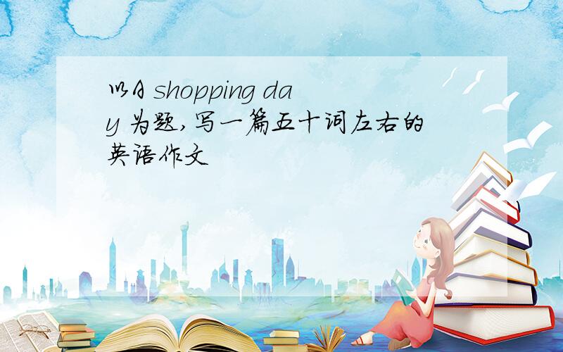 以A shopping day 为题,写一篇五十词左右的英语作文