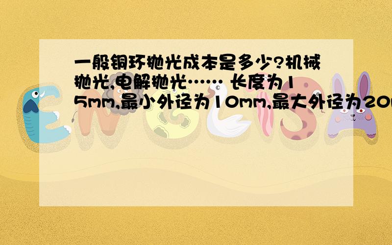 一般铜环抛光成本是多少?机械抛光,电解抛光…… 长度为15mm,最小外径为10mm,最大外径为20mm,成本大概