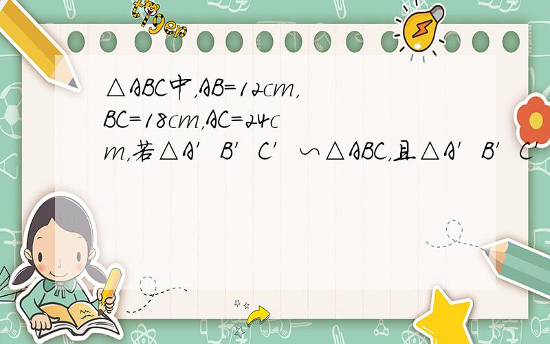 △ABC中，AB=12cm，BC=18cm，AC=24cm，若△A′B′C′∽△ABC，且△A′B′C′的周长为81cm