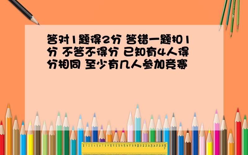 答对1题得2分 答错一题扣1分 不答不得分 已知有4人得分相同 至少有几人参加竞赛