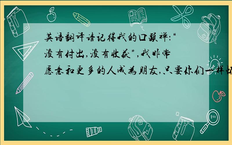 英语翻译请记得我的口头禅：“没有付出,没有收获”,我非常愿意和更多的人成为朋友,只要你们一样怀着梦想.让我们一起走向终点