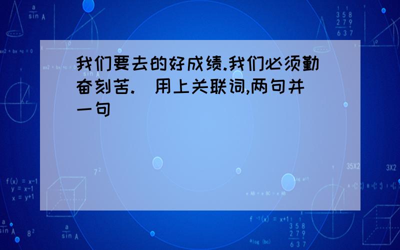 我们要去的好成绩.我们必须勤奋刻苦.(用上关联词,两句并一句)