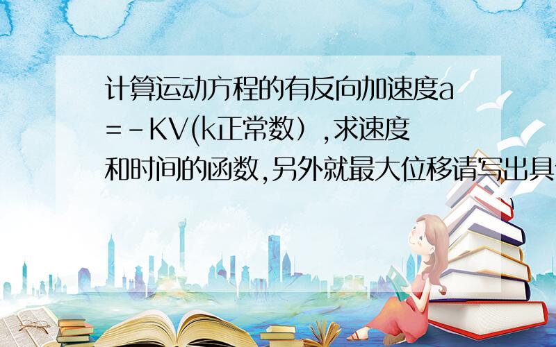 计算运动方程的有反向加速度a=-KV(k正常数）,求速度和时间的函数,另外就最大位移请写出具体过程,十几年过去我记不清楚