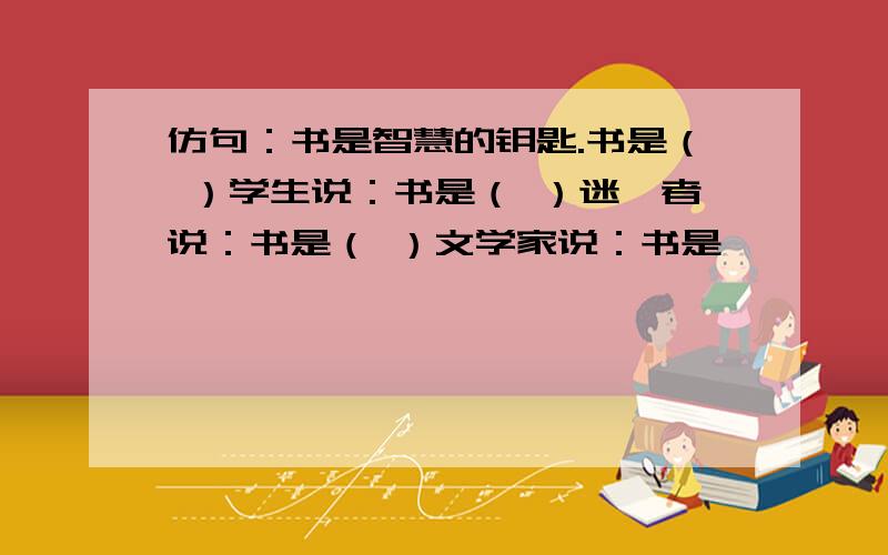 仿句：书是智慧的钥匙.书是（ ）学生说：书是（ ）迷惘者说：书是（ ）文学家说：书是