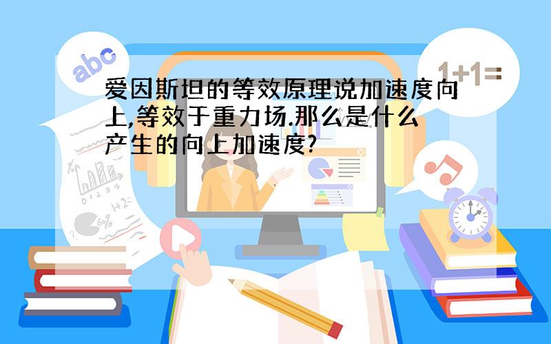 爱因斯坦的等效原理说加速度向上,等效于重力场.那么是什么产生的向上加速度?