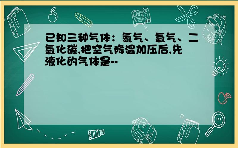 已知三种气体：氮气、氧气、二氧化碳,把空气降温加压后,先液化的气体是--