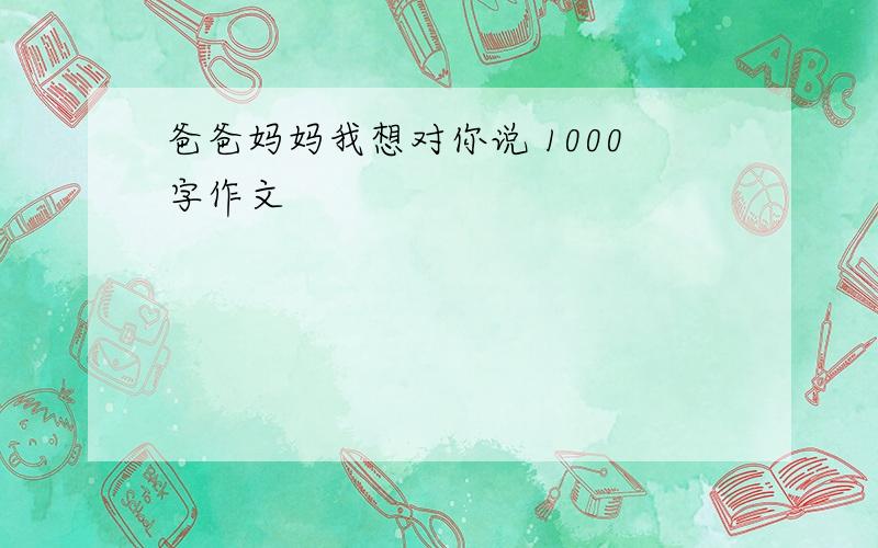 爸爸妈妈我想对你说 1000字作文