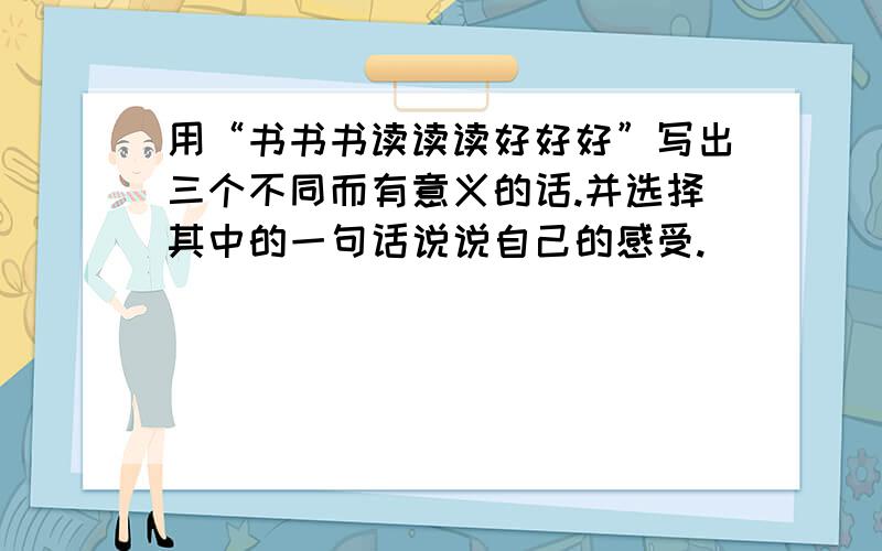 用“书书书读读读好好好”写出三个不同而有意义的话.并选择其中的一句话说说自己的感受.