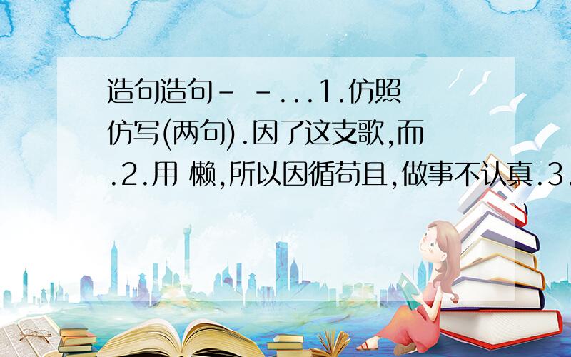 造句造句- -...1.仿照仿写(两句).因了这支歌,而.2.用 懒,所以因循苟且,做事不认真.3.用 勤,所以.造句4