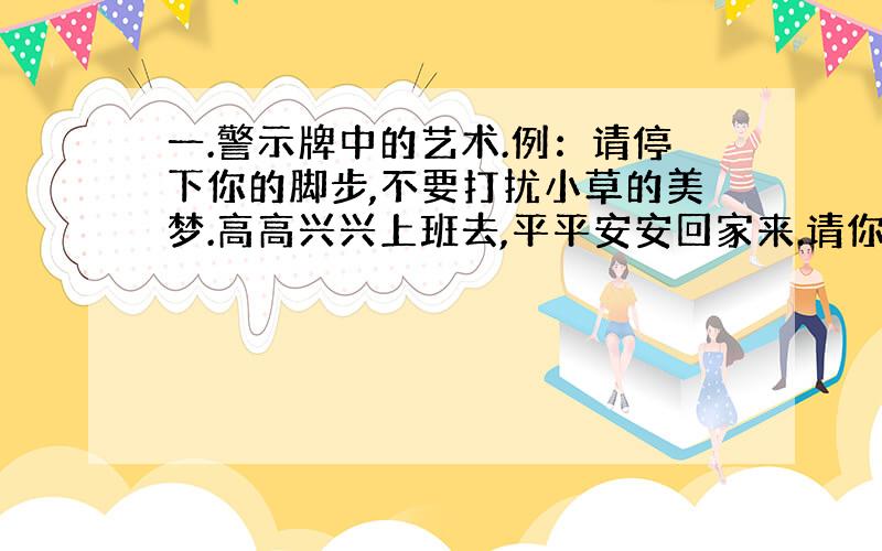 一.警示牌中的艺术.例：请停下你的脚步,不要打扰小草的美梦.高高兴兴上班去,平平安安回家来.请你留心观察,写出4个：__