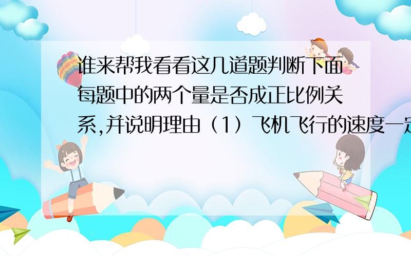 谁来帮我看看这几道题判断下面每题中的两个量是否成正比例关系,并说明理由（1）飞机飞行的速度一定,飞行距离与飞行时间 （2