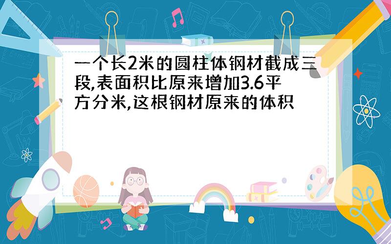 一个长2米的圆柱体钢材截成三段,表面积比原来增加3.6平方分米,这根钢材原来的体积