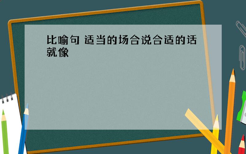 比喻句 适当的场合说合适的话就像