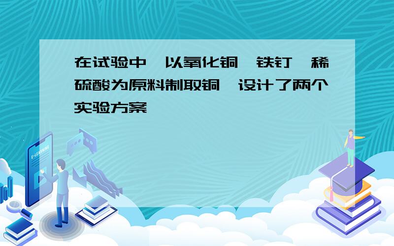 在试验中,以氧化铜、铁钉、稀硫酸为原料制取铜,设计了两个实验方案