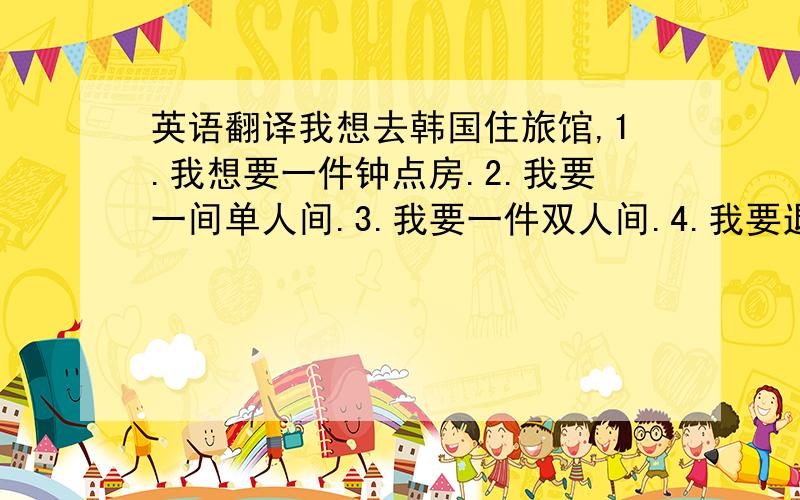 英语翻译我想去韩国住旅馆,1.我想要一件钟点房.2.我要一间单人间.3.我要一件双人间.4.我要退房.