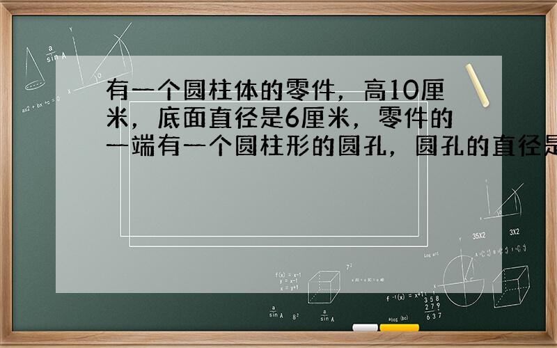 有一个圆柱体的零件，高10厘米，底面直径是6厘米，零件的一端有一个圆柱形的圆孔，圆孔的直径是4厘米，孔深5厘米（如图）．