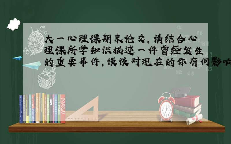 大一心理课期末论文,请结合心理课所学知识描述一件曾经发生的重要事件,谈谈对现在的你有何影响,并请结合自己的心理特点,谈谈